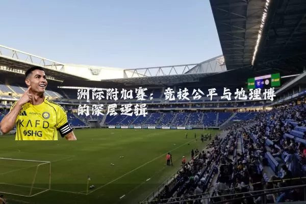 洲际附加赛:竞技公平与地理博弈的深层逻辑
